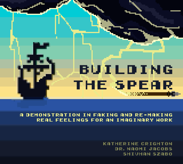 8-bit image of a pirate ship in a storm. The title read "Build the Spear" -- the image of a spear is underlining the title. The subtitle reads "A demonstration in faking and re-making real feelings for an imaginary work". The author names are at the bottom: Katherine Crighton, Dr. Naomi Jacobs, and Shivhan Szabo.