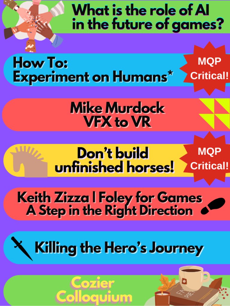 A flyer with an alternating list of events in bright colors. From the top, it reads: "What is the role of AI in the future of games? -How to: Experiment on Humans* (MQP Critical!) - Mike Murdock: VFX to VR - Don't build unfinished horses! (MQP Critical!) - Keith Zizza | Foley for Games: A Step in the Right Direction - Killing the Hero's Journey - Cozier Colloquium"